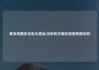 果冻传媒东京街头搭讪,当你有女朋友或者男朋友时