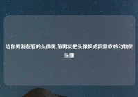 给你男朋友看的头像男,前男友把头像换成我喜欢的动物做头像