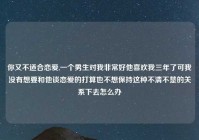 你又不适合恋爱,一个男生对我非常好他喜欢我三年了可我没有想要和他谈恋爱的打算也不想保持这种不清不楚的关系下去怎么办