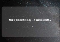 女朋友自私任性怎么办,一个自私自利的女人