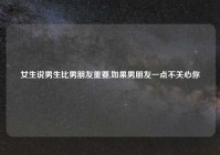 女生说男生比男朋友重要,如果男朋友一点不关心你