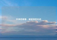 沉浸恋爱番，邂逅别样心动