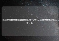 初次聊天技巧幽默话题女生,第一次约女孩出来吃饭应该注意什么