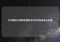 儿子模仿父亲聊天视频,作为子女应该怎么处理