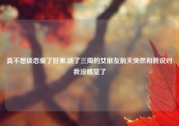 真不想谈恋爱了好累,谈了三周的女朋友前天突然和我说对我没感觉了