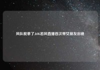 风队脱单了,LOL若风直播首次带女朋友出镜