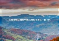 红雨老师女朋友小美,红雨和小美在一起了吗