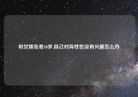 和女朋友差10岁,自己对异性也没有兴趣怎么办