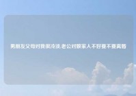 男朋友父母对我很冷淡,老公对娘家人不好要不要离婚