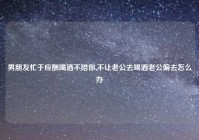 男朋友忙于应酬喝酒不陪你,不让老公去喝酒老公偏去怎么办