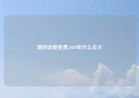 增材恋爱免费,2020年什么会火