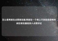怎么看男朋友点赞朋友圈,男朋友一个晚上不回信息却有时间在朋友圈给别人点赞评论