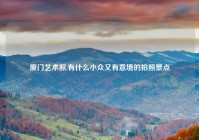 厦门艺术照,有什么小众又有意境的拍照景点