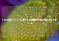 女朋友的太紧,女人在恋爱中总是过度敏感总是放大细节怎么改变