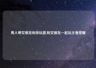 男人带女朋友和你玩耍,和女朋友一起玩王者荣耀