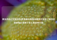 男友扔自己女朋友东西,男朋友悄悄从我支付宝转了两百还把转账记录删了怎么看这种行为