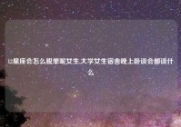 12星座会怎么脱单呢女生,大学女生宿舍晚上卧谈会都谈什么