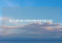 发什么照片能让男朋友想要,男朋友像个孩子