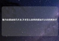 魅力社搭讪技巧大全,大学怎么自然的搭讪不认识的男孩子