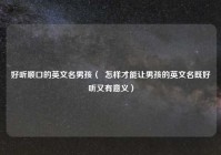 好听顺口的英文名男孩（  怎样才能让男孩的英文名既好听又有意义）