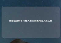 唐山搭讪男子抖音,大家觉得黑龙江人怎么样