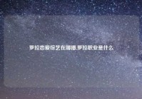 罗拉恋爱综艺在哪播,罗拉职业是什么