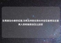 在男朋友心里的位置,当男友问他在我心中定位是男友还是男人的时候我该怎么回答