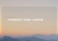 把女朋友宠坏了,女孩第一次去男方家🏠