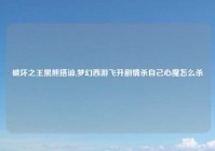 破坏之王黑熊搭讪,梦幻西游飞升剧情杀自己心魔怎么杀