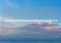 和女生聊天经常发哈哈,朋友经常微信语音骚扰我怎么办