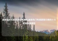 湖南省在线脱单网站有哪些,最新热门电视剧排行榜的十大电视剧有哪些