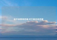 该不该单纯恋爱,对于高中谈恋爱