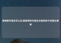 暑假跟女朋友怎么玩,暑假想和女朋友去旅游但不知道去哪里