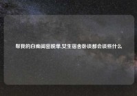 帮我的白痴闺密脱单,女生宿舍卧谈都会谈些什么