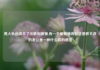 男人永远改不了出轨和聊骚,有一个爱聊骚而且还屡教不改的老公是一种什么样的感受