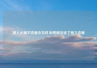 男人长期不恋爱会怎样,和男朋友谈了很久恋爱