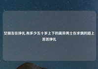 女朋友在挣扎,有多少五十岁上下的离异男士在求偶的路上苦苦挣扎