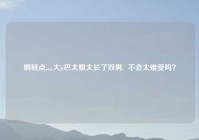 啊轻点灬大ji巴太粗太长了双男,  不会太难受吗？