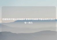 恋爱如何才能让女孩喜欢,爱情中怎样做才能让对方对自己专一持久