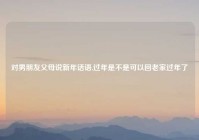 对男朋友父母说新年话语,过年是不是可以回老家过年了