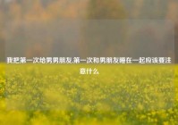 我把第一次给男男朋友,第一次和男朋友睡在一起应该要注意什么