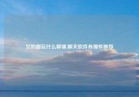 女的都玩什么聊骚,聊天软件有哪些推荐