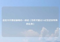 送花卡片情话最暖心一段话（怎样才能让TA记住这份特殊的礼物）