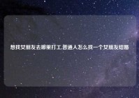 想找女朋友去哪里打工,普通人怎么找一个女朋友结婚
