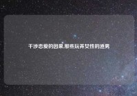 干涉恋爱的因果,那些玩弄女性的渣男