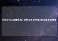 男朋友可以做什么,有了男朋友还能和别的男生出去旅游吗