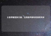 王者荣耀楚辞主播，古韵新声展电竞别样风采