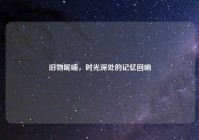 旧物呢喃，时光深处的记忆回响