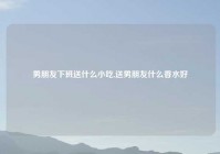 男朋友下班送什么小吃,送男朋友什么香水好