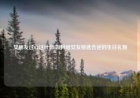 女朋友过6.1送什么,如何给女友挑选合适的生日礼物